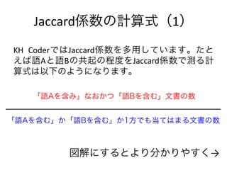 Jaccard係数の計算式（1）
KH CoderではJaccard係数を多用しています。たと
えば語Aと語Bの共起の程度をJaccard係数で測る計
算式は以下のようになります。
「語Aを含み」なおかつ「語Bを含む」文書の数
「語Aを含む」か「語Bを含む」か1方でも当てはまる文書の数
図解にするとより分かりやすく→
 