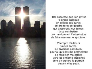 10) J'accepte que l'on divise l'opinion publique  en créant des partis  de droite et de gauche  qui passeront leur temps  à se combattre  en me donnant l'impression de faire avancer le système.  J'accepte d'ailleurs  toutes sortes  de divisions possibles,  pourvu qu'elles me permettent de focaliser ma colère  vers les ennemis désignés dont on agitera le portrait  devant mes yeux. 