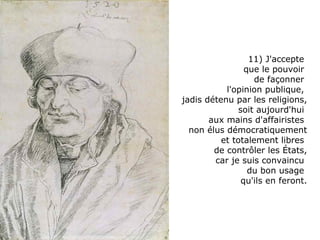 11) J'accepte  que le pouvoir  de façonner  l'opinion publique,  jadis détenu par les religions, soit aujourd'hui  aux mains d'affairistes  non élus démocratiquement et totalement libres  de contrôler les États, car je suis convaincu  du bon usage  qu'ils en feront. 
