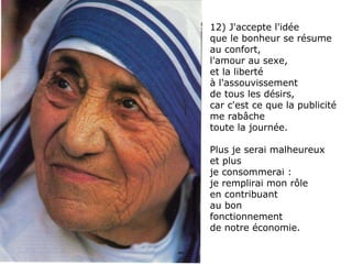 12) J'accepte l'idée  que le bonheur se résume au confort,  l'amour au sexe,  et la liberté  à l'assouvissement  de tous les désirs,  car c'est ce que la publicité me rabâche  toute la journée.  Plus je serai malheureux  et plus  je consommerai :  je remplirai mon rôle  en contribuant  au bon fonctionnement  de notre économie. 