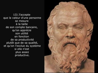 13) J'accepte  que la valeur d'une personne se mesure  à la taille  de son compte bancaire,  qu'on apprécie  son utilité  en fonction  de sa productivité plutôt que de sa qualité, et qu'on l'exclue du système  si elle n'est  plus assez productive. 