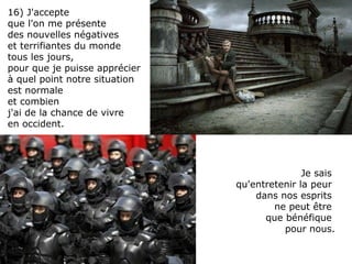 Je sais  qu'entretenir la peur  dans nos esprits  ne peut être  que bénéfique  pour nous. 16) J'accepte  que l'on me présente  des nouvelles négatives  et terrifiantes du monde  tous les jours,  pour que je puisse apprécier à quel point notre situation  est normale  et combien  j'ai de la chance de vivre en occident. 