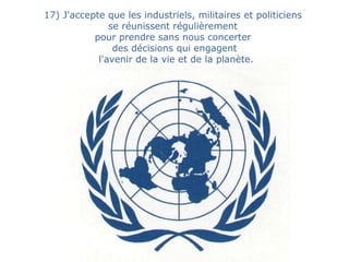 17) J'accepte que les industriels, militaires et politiciens  se réunissent régulièrement  pour prendre sans nous concerter  des décisions qui engagent l'avenir de la vie et de la planète. 