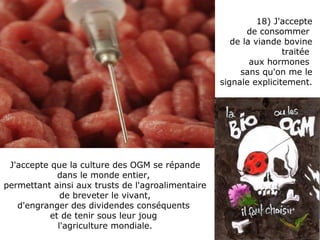 J'accepte que la culture des OGM se répande dans le monde entier,  permettant ainsi aux trusts de l'agroalimentaire de breveter le vivant,  d'engranger des dividendes conséquents  et de tenir sous leur joug  l'agriculture mondiale. 18) J'accepte de consommer  de la viande bovine traitée  aux hormones  sans qu'on me le signale explicitement.  