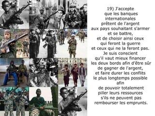 19) J'accepte  que les banques internationales  prêtent de l'argent  aux pays souhaitant s'armer  et se battre,  et de choisir ainsi ceux  qui feront la guerre  et ceux qui ne la feront pas.  Je suis conscient  qu'il vaut mieux financer  les deux bords afin d'être sûr de gagner de l'argent,  et faire durer les conflits  le plus longtemps possible  afin  de pouvoir totalement piller leurs ressources  s'ils ne peuvent pas rembourser les emprunts. 