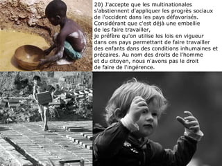 20) J'accepte que les multinationales s'abstiennent d'appliquer les progrès sociaux de l'occident dans les pays défavorisés. Considérant que c'est déjà une embellie  de les faire travailler,  je préfère qu'on utilise les lois en vigueur  dans ces pays permettant de faire travailler des enfants dans des conditions inhumaines et précaires. Au nom des droits de l'homme  et du citoyen, nous n'avons pas le droit  de faire de l'ingérence. 