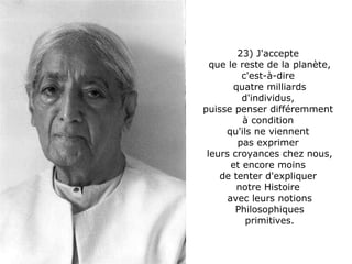 23) J'accepte  que le reste de la planète, c'est-à-dire  quatre milliards d'individus,  puisse penser différemment  à condition  qu'ils ne viennent  pas exprimer  leurs croyances chez nous, et encore moins  de tenter d'expliquer  notre Histoire  avec leurs notions Philosophiques primitives. 