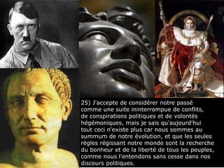 25) J'accepte de considérer notre passé  comme une suite ininterrompue de conflits,  de conspirations politiques et de volontés hégémoniques, mais je sais qu'aujourd'hui  tout ceci n'existe plus car nous sommes au summum de notre évolution, et que les seules règles régissant notre monde sont la recherche du bonheur et de la liberté de tous les peuples, comme nous l'entendons sans cesse dans nos discours politiques. 