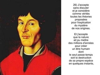 26) J'accepte  sans discuter  et je considère  comme vérités  toutes les théories  proposées  pour l'explication  du mystère  de nos origines.  Et j'accepte  que la nature  ait pu mettre  des millions d'années  pour créer  un être humain  dont  le seul passe-temps  soit la destruction  de sa propre espèce  en quelques instants, 