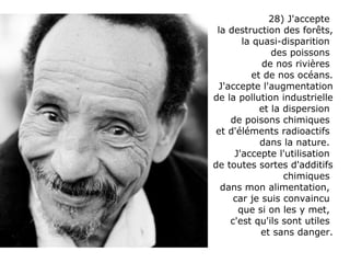 28) J'accepte  la destruction des forêts, la quasi-disparition  des poissons  de nos rivières  et de nos océans. J'accepte l'augmentation de la pollution industrielle et la dispersion  de poisons chimiques  et d'éléments radioactifs  dans la nature.  J'accepte l'utilisation  de toutes sortes d'additifs chimiques  dans mon alimentation,  car je suis convaincu  que si on les y met,  c'est qu'ils sont utiles  et sans danger. 