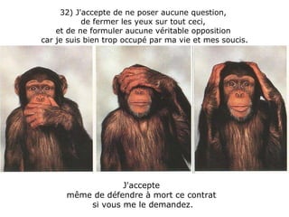 32) J'accepte de ne poser aucune question,  de fermer les yeux sur tout ceci,  et de ne formuler aucune véritable opposition  car je suis bien trop occupé par ma vie et mes soucis. J'accepte  même de défendre à mort ce contrat  si vous me le demandez. 