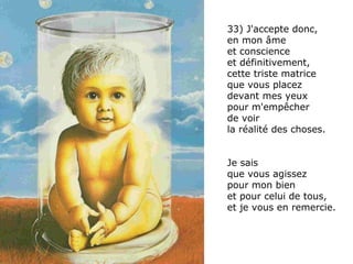 33) J'accepte donc,  en mon âme et conscience  et définitivement,  cette triste matrice  que vous placez  devant mes yeux  pour m'empêcher  de voir  la réalité des choses.  Je sais  que vous agissez  pour mon bien  et pour celui de tous, et je vous en remercie. 