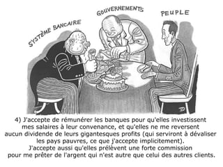 4) J'accepte de rémunérer les banques pour qu'elles investissent  mes salaires à leur convenance, et qu'elles ne me reversent  aucun dividende de leurs gigantesques profits (qui serviront à dévaliser  les pays pauvres, ce que j'accepte implicitement).  J'accepte aussi qu'elles prélèvent une forte commission  pour me prêter de l'argent qui n'est autre que celui des autres clients. 