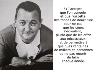 5) J'accepte  que l'on congèle  et que l'on jette  des tonnes de nourriture pour ne pas  que les cours s'écroulent,  plutôt que de les offrir aux nécessiteux  et de permettre à quelques centaines  de milliers de personnes de ne pas mourir  de faim  chaque année. 