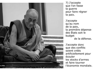7) J'accepte  que l'on fasse  la guerre  pour faire régner la paix.  J'accepte  qu'au nom  de la paix,  la première dépense des États soit le budget  de la défense.  J'accepte donc  que des conflits soient créés artificiellement pour écouler  les stocks d'armes  et faire tourner l'économie mondiale. 