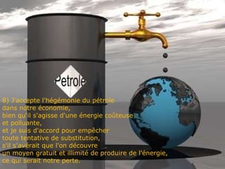 8) J'accepte l'hégémonie du pétrole dans notre économie,  bien qu'il s'agisse d'une énergie coûteuse  et polluante,  et je suis d'accord pour empêcher  toute tentative de substitution,  s'il s'avérait que l'on découvre  un moyen gratuit et illimité de produire de l'énergie, ce qui serait notre perte. 