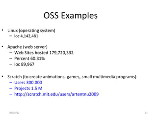 OSS Examples
• Linux (operating system)
   – loc 4,142,481

• Apache (web server)
   – Web Sites hosted 179,720,332
   – Percent 60.31%
   – loc 89,967

• Scratch (to create animations, games, small multimedia programs)
   – Users 300.000
   – Projects 1.5 M
   – http://scratch.mit.edu/users/artentnu2009


   09/26/12                                                          11
 