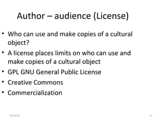Author – audience (License)
• Who can use and make copies of a cultural
  object?
• A license places limits on who can use and
  make copies of a cultural object
• GPL GNU General Public License
• Creative Commons
• Commercialization


  09/26/12                                     12
 