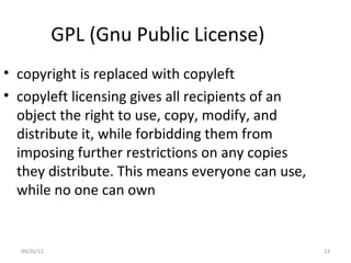 GPL (Gnu Public License)
• copyright is replaced with copyleft
• copyleft licensing gives all recipients of an
  object the right to use, copy, modify, and
  distribute it, while forbidding them from
  imposing further restrictions on any copies
  they distribute. This means everyone can use,
  while no one can own


  09/26/12                                        13
 