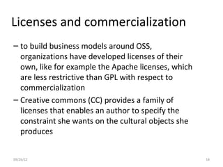 Licenses and commercialization
– to build business models around OSS,
  organizations have developed licenses of their
  own, like for example the Apache licenses, which
  are less restrictive than GPL with respect to
  commercialization
– Creative commons (CC) provides a family of
  licenses that enables an author to specify the
  constraint she wants on the cultural objects she
  produces


09/26/12                                             14
 