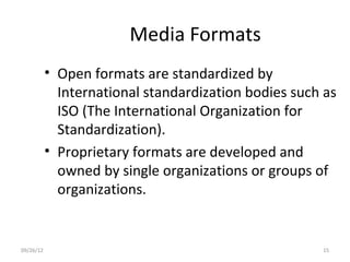 Media Formats
           • Open formats are standardized by
             International standardization bodies such as
             ISO (The International Organization for
             Standardization).
           • Proprietary formats are developed and
             owned by single organizations or groups of
             organizations.


09/26/12                                              15
 