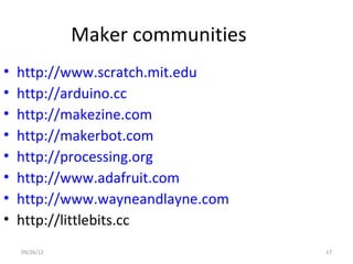 Maker communities
•   http://www.scratch.mit.edu
•   http://arduino.cc
•   http://makezine.com
•   http://makerbot.com
•   http://processing.org
•   http://www.adafruit.com
•   http://www.wayneandlayne.com
•   http://littlebits.cc
    09/26/12                       17
 