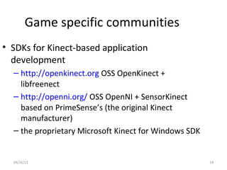 Game specific communities
• SDKs for Kinect-based application
  development
  – http://openkinect.org OSS OpenKinect +
    libfreenect
  – http://openni.org/ OSS OpenNI + SensorKinect
    based on PrimeSense’s (the original Kinect
    manufacturer)
  – the proprietary Microsoft Kinect for Windows SDK


  09/26/12                                             18
 