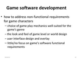Game software development
• how to address non-functional requirements
  for game characters
  – choice of game play mechanics well-suited for the
    game’s genre
  – the look and feel of game level or world design
  – user interface design and overlay
  – little/no focus on game’s software functional
    requirements


  09/26/12                                              19
 