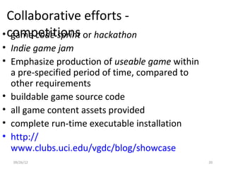 Collaborative efforts -
• competitions or hackathon
   game code sprint
• Indie game jam
• Emphasize production of useable game within
  a pre-specified period of time, compared to
  other requirements
• buildable game source code
• all game content assets provided
• complete run-time executable installation
• http://
  www.clubs.uci.edu/vgdc/blog/showcase
  09/26/12                                      20
 