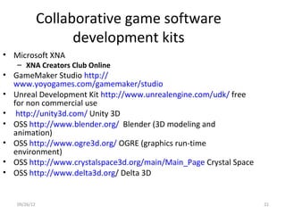 Collaborative game software
                    development kits
• Microsoft XNA
   – XNA Creators Club Online
• GameMaker Studio http://
  www.yoyogames.com/gamemaker/studio
• Unreal Development Kit http://www.unrealengine.com/udk/ free
  for non commercial use
• http://unity3d.com/ Unity 3D
• OSS http://www.blender.org/ Blender (3D modeling and
  animation)
• OSS http://www.ogre3d.org/ OGRE (graphics run-time
  environment)
• OSS http://www.crystalspace3d.org/main/Main_Page Crystal Space
• OSS http://www.delta3d.org/ Delta 3D


   09/26/12                                                        21
 