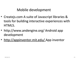 Mobile development
• Createjs.com A suite of Javascript libraries &
  tools for building interactive experiences with
  HTML5.
• http://www.andengine.org/ Android app
  development
• http://appinventor.mit.edu/ App inventor



  09/26/12                                          22
 