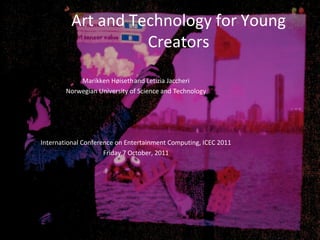 Art and Technology for Young
                   Creators

            Marikken Høiseth and Letizia Jaccheri
        Norwegian University of Science and Technology




International Conference on Entertainment Computing, ICEC 2011
                     Friday 7 October, 2011
 