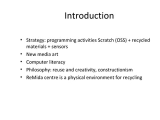 Introduction

• Strategy: programming activities Scratch (OSS) + recycled
  materials + sensors
• New media art
• Computer literacy
• Philosophy: reuse and creativity, constructionism
• ReMida centre is a physical environment for recycling
 