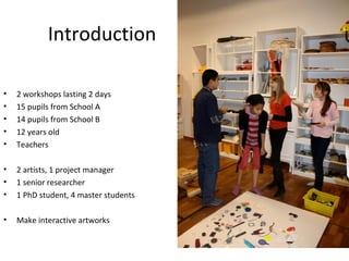 Introduction

•   2 workshops lasting 2 days
•   15 pupils from School A
•   14 pupils from School B
•   12 years old
•   Teachers

•   2 artists, 1 project manager
•   1 senior researcher
•   1 PhD student, 4 master students

•   Make interactive artworks
 