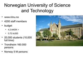 Norwegian University of Science
           and Technology

    www.ntnu.no

    4200 staff members

    budget
    
        4.2 bNOK =
    
        0.72 bUSD

    20,000 students (10,000
    full time)

    Trondheim 160.000
    persons

    Norway 5 M persons
 