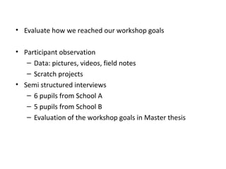 • Evaluate how we reached our workshop goals

• Participant observation
   – Data: pictures, videos, field notes
   – Scratch projects
• Semi structured interviews
   – 6 pupils from School A
   – 5 pupils from School B
   – Evaluation of the workshop goals in Master thesis
 
