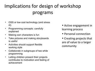 Implications for design of workshop
             programs
•   OSS or low cost technology (and stress
    it!)                                       • Active engagement in
•   Programming concepts: carefully            learning process
    explained
•   Making own characters is fun               • Personal connection
•   Take pictures and making storyboards       • Creating projects that
    is useful
                                               are of value to a larger
•   Activities should support flexible
    working style
                                               community
•   Collaborate in subgroups of two while
    programming
•   Letting children present their projects
    contributes to motivation and feeling of
    achievement
 