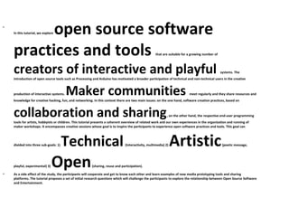 •
          open source software
    In this tutorial, we explore




    practices and tools                                                                             that are suitable for a growing number of



    creators of interactive and playful                                                                                                         systems. The
    introduction of open source tools such as Processing and Arduino has motivated a broader participation of technical and non-technical users in the creative



             Maker communities
    production of interactive systems.                                                                                    meet regularly and they share resources and
    knowledge for creative hacking, fun, and networking. In this context there are two main issues: on the one hand, software creation practices, based on



    collaboration and sharing                                                                               , on the other hand, the respective end-user programming
    tools for artists, hobbyists or children. This tutorial presents a coherent overview of related work and our own experiences in the organization and running of
    maker workshops. It encompasses creative sessions whose goal is to inspire the participants to experience open software practices and tools. This goal can




    divided into three sub-goals: 1)   Technical                               (Interactivity, multimedia) 2)   Artistic                         (poetic message,




•
    playful, experimental) 3)   Open                    (sharing, reuse and participation).

    As a side effect of the study, the participants will cooperate and get to know each other and learn examples of new media prototyping tools and sharing
    platforms. The tutorial proposes a set of initial research questions which will challenge the participants to explore the relationship between Open Source Software
    and Entertainment.
 