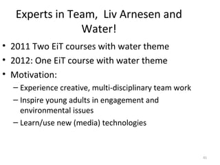 Experts in Team, Liv Arnesen and
                Water!
• 2011 Two EiT courses with water theme
• 2012: One EiT course with water theme
• Motivation:
  – Experience creative, multi-disciplinary team work
  – Inspire young adults in engagement and
    environmental issues
  – Learn/use new (media) technologies


                                                        41
 