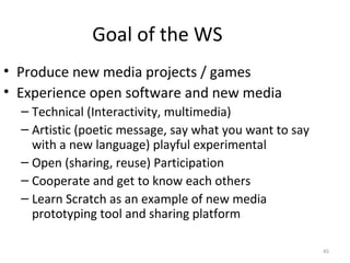 Goal of the WS
• Produce new media projects / games
• Experience open software and new media
  – Technical (Interactivity, multimedia)
  – Artistic (poetic message, say what you want to say
    with a new language) playful experimental
  – Open (sharing, reuse) Participation
  – Cooperate and get to know each others
  – Learn Scratch as an example of new media
    prototyping tool and sharing platform

                                                         45
 