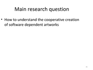 Main research question
• How to understand the cooperative creation
  of software dependent artworks




                                               46
 