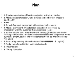 Plan

•   1. Short demonstration of Scratch projects – Instructors explain
•   2. Make physical characters, take pictures and edit cutout images til
    10.30-11.00
•   Break
•   3. Scratch first part: experiment with motion, looks, sound
•   4. Make a storyboard. Think Scratch, the artwork will evolve by
    interactivity with the audience through sensors (Log!)
•   5. Scratch second part: experiment with sensing (broadcast and when-
    receive) and variables. The connections from Scratch to the physical world
    by means of light, sound, and touch sensors should be implemented by
    Pico Board
•   6. Finish programming (Upload artentnu2009 kkkkkkkk ! & Log! 10)
•   7. Find a room for exhibition and install artworks
•   8. Presentations
•   9. Closing discussion


                                                                                 47
 