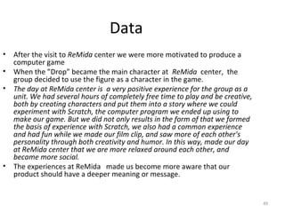 Data
•   After the visit to ReMida center we were more motivated to produce a
    computer game
•   When the ”Drop” became the main character at ReMida center, the
    group decided to use the figure as a character in the game.
•   The day at ReMida center is a very positive experience for the group as a
    unit. We had several hours of completely free time to play and be creative,
    both by creating characters and put them into a story where we could
    experiment with Scratch, the computer program we ended up using to
    make our game. But we did not only results in the form of that we formed
    the basis of experience with Scratch, we also had a common experience
    and had fun while we made our film clip, and saw more of each other's
                                                                      ​
    personality through both creativity and humor. In this way, made our day
    at ReMida center that we are more relaxed around each other, and
    became more social.
•                                       ​
    The experiences at ReMida made us become more aware that our
    product should have a deeper meaning or message.


                                                                                  49
 