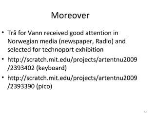 Moreover
• Trå for Vann received good attention in
  Norwegian media (newspaper, Radio) and
  selected for technoport exhibition
• http://scratch.mit.edu/projects/artentnu2009
  /2393402 (keyboard)
• http://scratch.mit.edu/projects/artentnu2009
  /2393390 (pico)


                                                 52
 