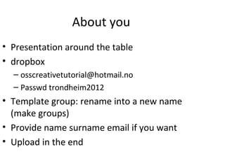 About you
• Presentation around the table
• dropbox
  – osscreativetutorial@hotmail.no
  – Passwd trondheim2012
• Template group: rename into a new name
  (make groups)
• Provide name surname email if you want
• Upload in the end
 