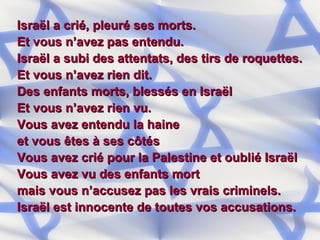 Israël a crié, pleuré ses morts. Et vous n’avez pas entendu. Israël a subi des attentats, des tirs de roquettes. Et vous n’avez rien dit. Des enfants morts, blessés en Israël Et vous n’avez rien vu. Vous avez entendu la haine  et vous êtes à ses côtés Vous avez crié pour la Palestine et oublié Israël Vous avez vu des enfants mort  mais vous n’accusez pas les vrais criminels. Israël est innocente de toutes vos accusations. 