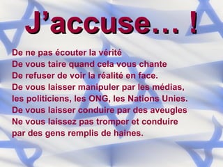 J’accuse… ! De ne pas écouter la vérité De vous taire quand cela vous chante De refuser de voir la réalité en face. De vous laisser manipuler par les médias,  les politiciens, les ONG, les Nations Unies. De vous laisser conduire par des aveugles Ne vous laissez pas tromper et conduire  par des gens remplis de haines. 