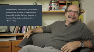 Design thinking is like karaoke, you just need
to get out, take a chance... it doesn’t matter
how good it is really, that’s not the point. Is
there anything dangerous in karaoke?…
- David Kelley
 