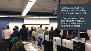 Prototype and test your
ideas quickly and see how
your audience reacts to it.
It doesn’t matter if you
have negative feedback,
what’s most important is
what you do with it.
 