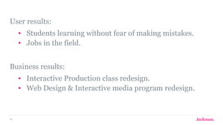 46
User results:
• Students learning without fear of making mistakes.
• Jobs in the field.
Business results:
• Interactive Production class redesign.
• Web Design & Interactive media program redesign.
 